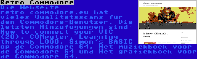 Retro Commodore | Die Webseite retro-commodore.eu hat vieles Qualitätsscans für den Commodore-Benutzer. Die letzten Hinzufügungen sind: How to connect your VIC (20), COMputer, Learning through LOGO, Simon's BASIC op de Commodore 64, Het muziekboek voor de Commodore 64 und Het grafiekboek voor de Commodore 64.