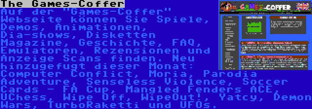 The Games-Coffer | Auf der Games-Coffer Webseite können Sie Spiele, Demos, Animationen, Dia-shows, Disketten Magazine, Geschichte, FAQ, Emulatoren, Rezensionen und Anzeige Scans finden. Neu hinzugefugt dieser Monat: Computer Conflict, Moria, Parodia Adventure, Senseless Violence, Soccer Cards - FA Cup, Mangled Fenders ACE, UChess, Wipe Off, WipeOut!, Yatcy, Demon Wars, TurboRaketti und UFOs.