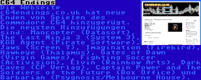 C64 Endings | Die Webseite c64endings.co.uk hat neue Enden von Spielen des Commodore C64 hinzugefügt. Die neusten Hinzufügungen sind: Mancopter (Datasoft), The Last Ninja 3 (System 3), KGB Agent (Pirate Software), Jaws (Screen 7), Imagination (Firebird), Hawkeye (Thalamus), Gates of Dawn (Virgin Games), Fighting Soccer (Activision), Elvin (Rainbow Arts), Dark Caves (CP Verlag), Captain Power and The Soldiers of the Future (Box Office) und Barbarian (Psygnosis/Melbourne House).