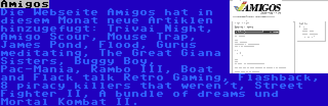 Amigos | Die Webseite Amigos hat in diesem Monat neue Artiklen hinzugefugt: Trivai Night, Amigo Scour, Mouse Trap, James Pond, Flood, Gurus meditating, The Great Giana Sisters, Buggy Boy, Pac-Mania, Rambo III, Boat and Flack talk Retro Gaming, Flashback, 8 piracy killers that weren't, Street Fighter II, A bundle of dreams und Mortal Kombat II.