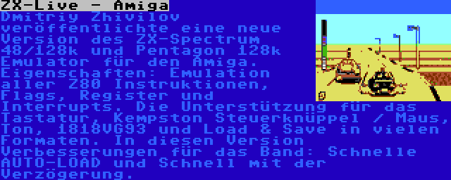 ZX-Live - Amiga | Dmitriy Zhivilov veröffentlichte eine neue Version des ZX-Spectrum 48/128k und Pentagon 128k Emulator für den Amiga. Eigenschaften: Emulation aller Z80 Instruktionen, Flags, Register und Interrupts. Die Unterstützung für das Tastatur, Kempston Steuerknüppel / Maus, Ton, 1818VG93 und Load & Save in vielen Formaten. In diesen Version Verbesserungen für das Band: Schnelle AUTO-LOAD und Schnell mit der Verzögerung.