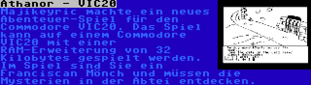 Athanor - VIC20 | Majikeyric machte ein neues Abenteuer-Spiel für den Commodore VIC20. Das Spiel kann auf einem Commodore VIC20 mit einer RAM-Erweiterung von 32 Kilobytes gespielt werden. Im Spiel sind Sie ein Franciscan Mönch und müssen die Mysterien in der Abtei entdecken.