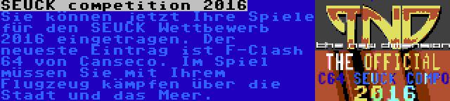 SEUCK competition 2016 | Sie können jetzt Ihre Spiele für den SEUCK Wettbewerb 2016 eingetragen. Der neueste Eintrag ist F-Clash 64 von Canseco. Im Spiel müssen Sie mit Ihrem Flugzeug kämpfen über die Stadt und das Meer.