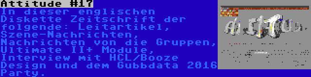 Attitude #17 | In dieser englischen Diskette Zeitschrift der folgende: Leitartikel, Szene-Nachrichten, Nachrichten von die Gruppen, Ultimate II+ Module, Interview mit HCL/Booze Design und dem Gubbdata 2016 Party.