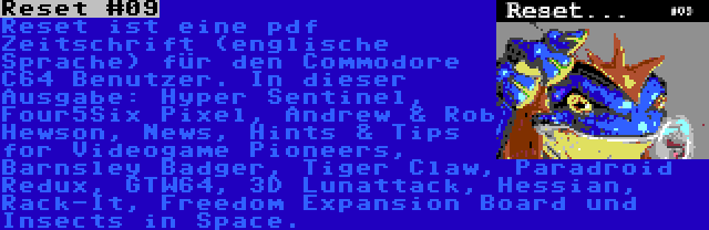 Reset #09 | Reset ist eine pdf Zeitschrift (englische Sprache) für den Commodore C64 Benutzer. In dieser Ausgabe: Hyper Sentinel, Four5Six Pixel, Andrew & Rob Hewson, News, Hints & Tips for Videogame Pioneers, Barnsley Badger, Tiger Claw, Paradroid Redux, GTW64, 3D Lunattack, Hessian, Rack-It, Freedom Expansion Board und Insects in Space.