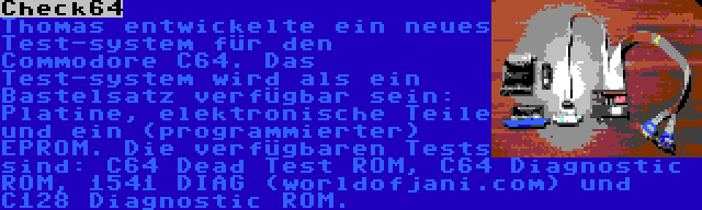 Check64 | Thomas entwickelte ein neues Test-system für den Commodore C64. Das Test-system wird als ein Bastelsatz verfügbar sein: Platine, elektronische Teile und ein (programmierter) EPROM. Die verfügbaren Tests sind: C64 Dead Test ROM, C64 Diagnostic ROM, 1541 DIAG (worldofjani.com) und C128 Diagnostic ROM.