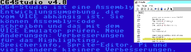 C64Studio v4.8 | C64-Studio ist eine Assembly Entwicklungsumgebung, die vom VICE abhängig ist. Sie können Assembly-code schreiben und das mit dem VICE Emulator prüfen. Neue Änderungen: Verbesserungen für das Highlighting, Speicherinfo, Sprite-Editor, Pi und viele andere kleinere Verbesserungen.