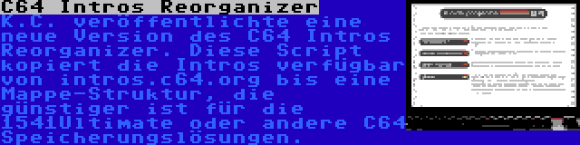 C64 Intros Reorganizer | K.C. veröffentlichte eine neue Version des C64 Intros Reorganizer. Diese Script kopiert die Intros verfügbar von intros.c64.org bis eine Mappe-Struktur, die günstiger ist für die 1541Ultimate oder andere C64 Speicherungslösungen.