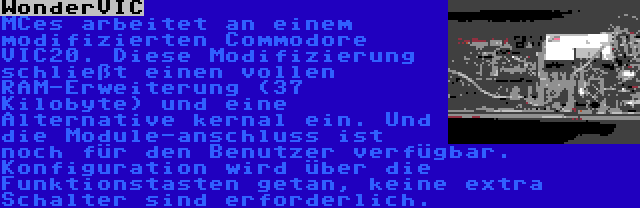 WonderVIC | MCes arbeitet an einem modifizierten Commodore VIC20. Diese Modifizierung schließt einen vollen RAM-Erweiterung (37 Kilobyte) und eine Alternative kernal ein. Und die Module-anschluss ist noch für den Benutzer verfügbar. Konfiguration wird über die Funktionstasten getan, keine extra Schalter sind erforderlich.