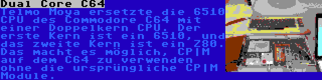 Dual Core C64 | Telmo Moya ersetzte die 6510 CPU des Commodore C64 mit einer Doppelkern CPU. Der erste Kern ist ein 6510, und das zweite Kern ist ein Z80. Das macht es möglich, CP|M auf dem C64 zu verwenden ohne die ursprüngliche CP|M Module.