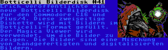 Botticelli Bilderdisk #41 | Erich veröffentlichte ein neue Botticelli Bilderdisk fur den Commodore C16 und Plus/4. Diese zweiseitige Diskette wird mit Bildern im Botticelli-Format gefüllt. Der Magica Viewer wird verwendet, um die Bilder zu zeigen. Die Bilder sind eine Mischung von handgefertigten und digitalisierten Bildern.