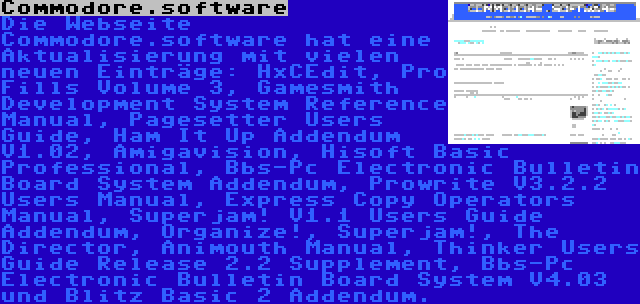 Commodore.software | Die Webseite Commodore.software hat eine Aktualisierung mit vielen neuen Einträge: HxCEdit, Pro Fills Volume 3, Gamesmith Development System Reference Manual, Pagesetter Users Guide, Ham It Up Addendum V1.02, Amigavision, Hisoft Basic Professional, Bbs-Pc Electronic Bulletin Board System Addendum, Prowrite V3.2.2 Users Manual, Express Copy Operators Manual, Superjam! V1.1 Users Guide Addendum, Organize!, Superjam!, The Director, Animouth Manual, Thinker Users Guide Release 2.2 Supplement, Bbs-Pc Electronic Bulletin Board System V4.03 und Blitz Basic 2 Addendum.