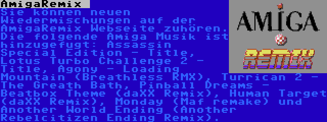 AmigaRemix  | Sie können neuen Wiedermischungen auf der AmigaRemix Webseite zuhören. Die folgende Amiga Musik ist hinzugefugt: Assassin Special Edition - Title, Lotus Turbo Challenge 2 - Title, Agony - Loading Mountain (Breathless RMX), Turrican 2 - The Greath Bath, Pinball Dreams - Beatbox Theme (daXX Remix), Human Target (daXX Remix), Monday (Maf remake) und Another World Ending (Another Rebelcitizen Ending Remix).