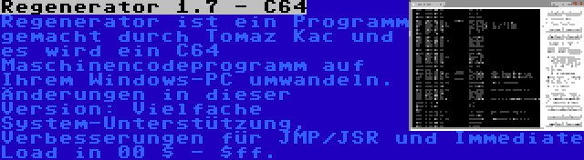 Regenerator 1.7 - C64 | Regenerator ist ein Programm gemacht durch Tomaz Kac und es wird ein C64 Maschinencodeprogramm auf Ihrem Windows-PC umwandeln. Änderungen in dieser Version: Vielfache System-Unterstützung, Verbesserungen für JMP/JSR und Immediate Load in 00 $ - $ff.