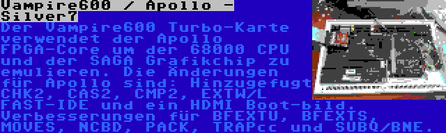 Vampire600 / Apollo - Silver7 | Der Vampire600 Turbo-Karte verwendet der Apollo FPGA-Core um der 68000 CPU und der SAGA Grafikchip zu emulieren. Die Änderungen für Apollo sind: Hinzugefugt CHK2, CAS2, CMP2, EXTW/L FAST-IDE und ein HDMI Boot-bild. Verbesserungen für BFEXTU, BFEXTS, MOVES, NCBD, PACK, TRAPcc und SUBQ/BNE.