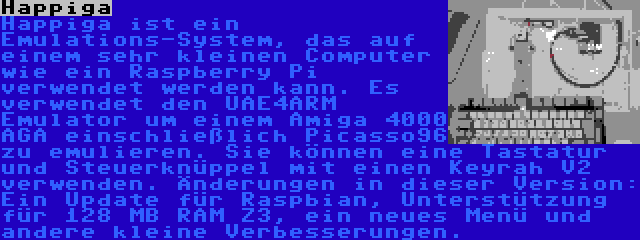 Happiga | Happiga ist ein Emulations-System, das auf einem sehr kleinen Computer wie ein Raspberry Pi verwendet werden kann. Es verwendet den UAE4ARM Emulator um einem Amiga 4000 AGA einschließlich Picasso96 zu emulieren. Sie können eine Tastatur und Steuerknüppel mit einen Keyrah V2 verwenden. Änderungen in dieser Version: Ein Update für Raspbian, Unterstützung für 128 MB RAM Z3, ein neues Menü und andere kleine Verbesserungen.