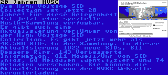 20 Jahren HVSC | Die High Voltage SID Collection ist jetzt 20 Jahre! Für diese Gelegenheit ist jetzt eine spezielle Musik-Sammlung verfügbar.

Es gibt auch eine Aktualisierung verfügbar von der High Voltage SID Collection. Es gibt jetzt mehr als 48.500 SIDs in der Sammlung. In dieser Aktualisierung 1022 neue SIDs, 811 Bessere Rips, 143 Verbesserte Information, 811 Modell/Uhr von SID infos, 60 Melodien identifiziert und 74 Melodien verschoben. Sie können die Aktualisierung von der HVSC Webseite herunterladen.