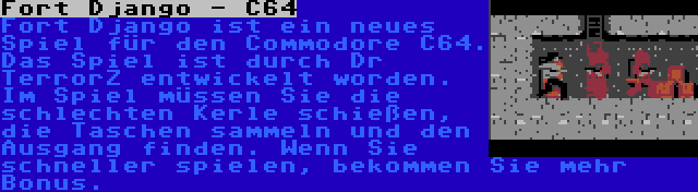 Fort Django - C64 | Fort Django ist ein neues Spiel für den Commodore C64. Das Spiel ist durch Dr TerrorZ entwickelt worden. Im Spiel müssen Sie die schlechten Kerle schießen, die Taschen sammeln und den Ausgang finden. Wenn Sie schneller spielen, bekommen Sie mehr Bonus.