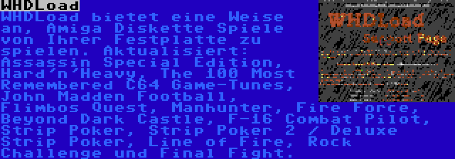 WHDLoad | WHDLoad bietet eine Weise an, Amiga Diskette Spiele von Ihrer Festplatte zu spielen. Aktualisiert: Assassin Special Edition, Hard'n'Heavy, The 100 Most Remembered C64 Game-Tunes, John Madden Football, Flimbos Quest, Manhunter, Fire Force, Beyond Dark Castle, F-16 Combat Pilot, Strip Poker, Strip Poker 2 / Deluxe Strip Poker, Line of Fire, Rock Challenge und Final Fight.