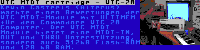 VIC MIDI cartridge - VIC-20 | Kevin Casteels (Alterus) machte einen Bewertungen der VIC MIDI-Module mit ULTIMEM für den Commodore VIC 20 Computer. Der VIC MIDI Module bietet eine MIDI-IN, OUT und THRU Unterstützung, sondern auch 512kB Flash-ROM und 128 kB RAM.