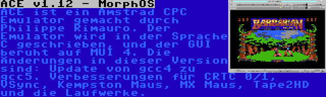 ACE v1.12 - MorphOS | ACE ist ein Amstrad CPC Emulator gemacht durch Philippe Rimauro. Der Emulator wird in der Sprache C geschrieben, und der GUI beruht auf MUI 4. Die Änderungen in dieser Version sind: Update von gcc4 zu gcc5. Verbesserungen für CRTC 0/1, VSync, Kempston Maus, MX Maus, Tape2HD und die Laufwerke.