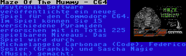 Maze Of The Mummy - C64 | Psytronik Software veröffentlichte ein neues Spiel für den Commodore C64. Im Spiel können Sie 15 verschiedene Pyramiden erforschen mit in Total 225 spielbaren Niveaus. Das Spiel wird durch Michaelangelo Carbonara (Code), Raffox (Graphik) und Sascha Nagie (Musik) gemacht.