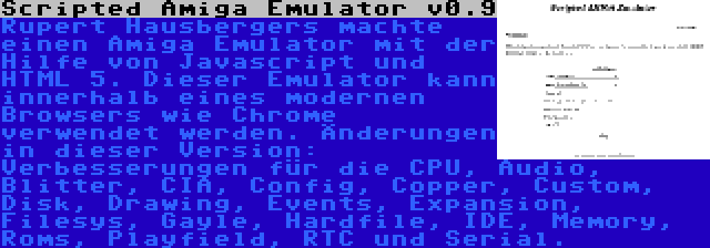 Scripted Amiga Emulator v0.9 | Rupert Hausbergers machte einen Amiga Emulator mit der Hilfe von Javascript und HTML 5. Dieser Emulator kann innerhalb eines modernen Browsers wie Chrome verwendet werden. Änderungen in dieser Version: Verbesserungen für die CPU, Audio, Blitter, CIA, Config, Copper, Custom, Disk, Drawing, Events, Expansion, Filesys, Gayle, Hardfile, IDE, Memory, Roms, Playfield, RTC und Serial.