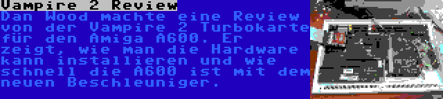 Vampire 2 Review | Dan Wood machte eine Review von der Vampire 2 Turbokarte für den Amiga A600. Er zeigt, wie man die Hardware kann installieren und wie schnell die A600 ist mit dem neuen Beschleuniger.