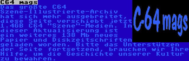 C64 mags | Das größte C64 Szene-Illustrierte-Archiv hat sich mehr ausgebreitet, diese Seite verschiebt jetzt 1.4GB C64 Szene-Medien. In dieser Aktualisierung ist ein weiteres 138 Mb neues Papier und Diskzeitschriften geladen worden. Bitte das Unterstützen der Seite fortsetzend, brauchen wir Ihre Hilfe, um die Geschichte unserer Kultur zu bewahren.