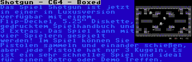 Shotgun - C64 - Boxed | Das Spiel Shotgun ist jetzt in einer in Luxusversion verfügbar mit einem Flip-Deckel, 5.25 Diskette, gedrucktem Spielhandbuch und 3 Extras. Das Spiel kann mit vier Spielern gespielt werden! Im Spiel können Sie Pistolen sammeln und einander schießen, aber jede Pistole hat nur 3 Kugeln. Es ist ein sehr schnelles Spiel und ideal für einen Retro oder Demo Treffen.