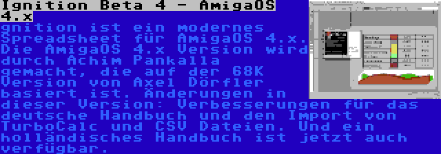 Ignition Beta 4 - AmigaOS 4.x | gnition ist ein modernes Spreadsheet für AmigaOS 4.x. Die AmigaOS 4.x Version wird durch Achim Pankalla gemacht, die auf der 68K Version von Axel Dörfler basiert ist. Änderungen in dieser Version: Verbesserungen für das deutsche Handbuch und den Import von TurboCalc und CSV Dateien. Und ein holländisches Handbuch ist jetzt auch verfügbar.