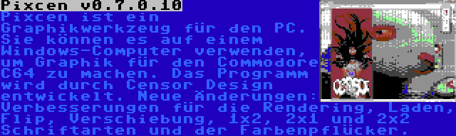 Pixcen v0.7.0.10 | Pixcen ist ein Graphikwerkzeug für den PC. Sie können es auf einem Windows-Computer verwenden, um Graphik für den Commodore C64 zu machen. Das Programm wird durch Censor Design entwickelt. Neue Änderungen: Verbesserungen für die Rendering, Laden, Flip, Verschiebung, 1x2, 2x1 und 2x2 Schriftarten und der Farbenpflücker.