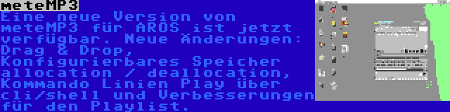 meteMP3 | Eine neue Version von meteMP3 für AROS ist jetzt verfügbar. Neue Änderungen: Drag & Drop, Konfigurierbares Speicher allocation / deallocation, Kommando Linien Play über cli/shell und Verbesserungen für den Playlist.