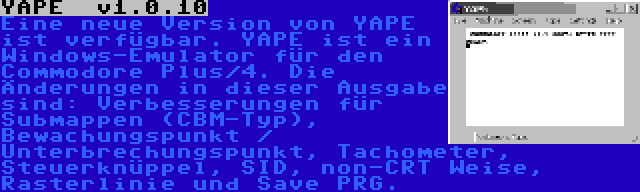 YAPE  v1.0.10 | Eine neue Version von YAPE ist verfügbar. YAPE ist ein Windows-Emulator für den Commodore Plus/4. Die Änderungen in dieser Ausgabe sind: Verbesserungen für Submappen (CBM-Typ), Bewachungspunkt / Unterbrechungspunkt, Tachometer, Steuerknüppel, SID, non-CRT Weise, Rasterlinie und Save PRG.