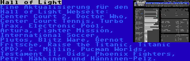 Hall of Light | Eine Aktualisierung für den Hall of Light Webseite: Center Court 2, Doctor Who, Center Court Tennis, Turbo Trax, Electronic Pool, Artura, Fighter Mission, International Soccer, Plutos, Blitz Ware, Gernot Fritsche, Raise the Titanic, Titanic (PD), C. Millin, Pucman Worlds, Testament II, Oids, Phoenix Fighters, Petri Häkkinen und Hänninen-Pelz.
