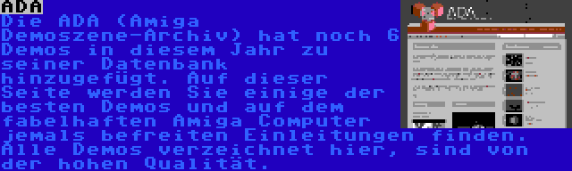 ADA | Die ADA (Amiga Demoszene-Archiv) hat noch 6 Demos in diesem Jahr zu seiner Datenbank hinzugefügt. Auf dieser Seite werden Sie einige der besten Demos und auf dem fabelhaften Amiga Computer jemals befreiten Einleitungen finden. Alle Demos verzeichnet hier, sind von der hohen Qualität.