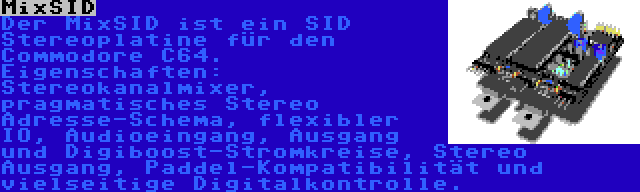 MixSID | Der MixSID ist ein SID Stereoplatine für den Commodore C64. Eigenschaften: Stereokanalmixer, pragmatisches Stereo Adresse-Schema, flexibler IO, Audioeingang, Ausgang und Digiboost-Stromkreise, Stereo Ausgang, Paddel-Kompatibilität und vielseitige Digitalkontrolle.