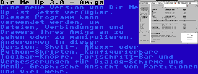 Dir Me Up 3.0 - Amiga | Eine neue Version von Dir Me Up ist jetzt verfügbar. Dieses Programm kann verwendet werden, um Dateien, Verbindungen und Drawers Ihres Amiga an zu sehen oder zu manipulieren. Änderungen in dieser Version: Shell-, ARexx- oder Python-Skripten. Konfigurierbare Toolbar-Knöpfe, Fortschritt-Bar und Verbesserungen für Dialog-Schirme und Menü, Graphische Ansicht von Partitionen und viel mehr.