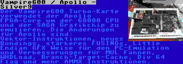 Vampire600 / Apollo - Silver9 | Der Vampire600 Turbo-Karte verwendet der Apollo FPGA-Core um der 68000 CPU und der SAGA Grafikchip zu emulieren. Die Änderungen für Apollo sind: Vektor-Instruktionen, neues Bondings, stärkeres FUSINGs, Little Endian GFX Weise für den PC-Emulation und Verbesserungen für MUL Fahnen, WHDLoad, Branch-Target-Cache, Div 64 Flag und mehr AMMX Instruktionen.