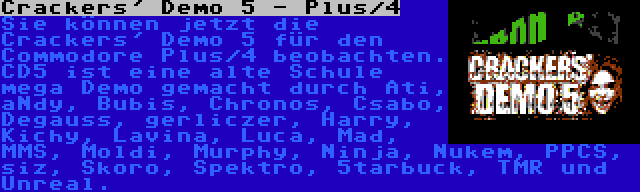 Crackers' Demo 5 - Plus/4 | Sie können jetzt die Crackers' Demo 5 für den Commodore Plus/4 beobachten. CD5 ist eine alte Schule mega Demo gemacht durch Ati, aNdy, Bubis, Chronos, Csabo, Degauss, gerliczer, Harry, Kichy, Lavina, Luca, Mad, MMS, Moldi, Murphy, Ninja, Nukem, PPCS, siz, Skoro, Spektro, 5tarbuck, TMR und Unreal.