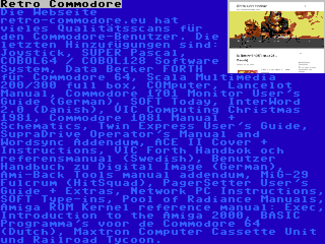 Retro Commodore | Die Webseite retro-commodore.eu hat vieles Qualitätsscans für den Commodore-Benutzer. Die letzten Hinzufügungen sind: Joystick, SUPER Pascal, COBOL64 / COBOL128 Software System, Data Becker FORTH für Commodore 64, Scala Multimedia 200/300 full box, COMputer, Lancelot Manual, Commodore 1701 Monitor User's Guide (German), SOFT Today, InterWord 2.0 (Danish), VIC Computing Christmas 1981, Commodore 1081 Manual + Schematics, Twin Express User's Guide, SupraDrive Operator's Manual and Wordsync Addendum, ACE II Cover + Instructions, VIC Forth Handbok och referensmanual (Swedish), Benutzer Handbuch zu Digital Image (German), Ami-Back Tools manual addendum, MiG-29 Fulcrum (HitSquad), PagerSetter User's Guide + Extras, Network PC Instructions, SOFT Type-ins, Pool of Radiance Manuals, Amiga ROM Kernel reference manual: Exec, Introduction to the Amiga 2000, BASIC Programma's voor de Commodore 64 (Dutch), Maxtron Computer Cassette Unit und Railroad Tycoon.