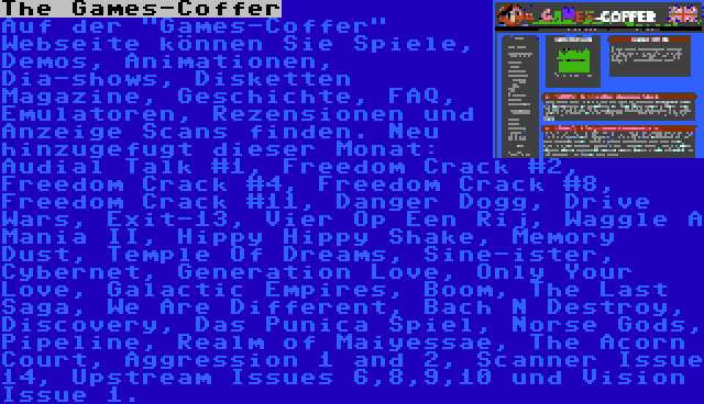 The Games-Coffer | Auf der Games-Coffer Webseite können Sie Spiele, Demos, Animationen, Dia-shows, Disketten Magazine, Geschichte, FAQ, Emulatoren, Rezensionen und Anzeige Scans finden. Neu hinzugefugt dieser Monat: Audial Talk #1, Freedom Crack #2, Freedom Crack #4, Freedom Crack #8, Freedom Crack #11, Danger Dogg, Drive Wars, Exit-13, Vier Op Een Rij, Waggle A Mania II, Hippy Hippy Shake, Memory Dust, Temple Of Dreams, Sine-ister, Cybernet, Generation Love, Only Your Love, Galactic Empires, Boom, The Last Saga, We Are Different, Bach N Destroy, Discovery, Das Punica Spiel, Norse Gods, Pipeline, Realm of Maiyessae, The Acorn Court, Aggression 1 and 2, Scanner Issue 14, Upstream Issues 6,8,9,10 und Vision Issue 1.