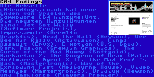 C64 Endings | Die Webseite c64endings.co.uk hat neue Enden von Spielen des Commodore C64 hinzugefügt. Die neusten Hinzufügungen sind: Jet Set Willy (Software Projects), Impossamole (Gremlin Graphics), Head The Ball (Hewson), Gee Bee Air Rally (Activision), Final Assault (Epyx), E-motion (U.S. Gold), Dark Fusion (Gremlin Graphics), The Curse of the Mad Mummy (Softgold), Barbarian 2: The Dungeon of Drax (Palace Software), Agent X II: The Mad Prof 's Back (Mastertronic), Way of the Exploding Fist (Melbourne House), Video Meanies (Mastertronic), Uridium (Hewson) und Taskforce (Players Premier).