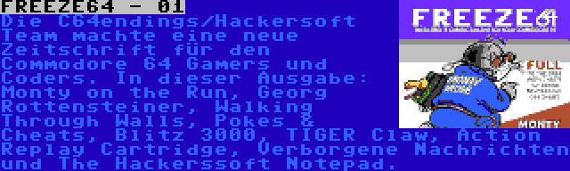 FREEZE64 - 01 | Die C64endings/Hackersoft Team machte eine neue Zeitschrift für den Commodore 64 Gamers und Coders. In dieser Ausgabe: Monty on the Run, Georg Rottensteiner, Walking Through Walls, Pokes & Cheats, Blitz 3000, TIGER Claw, Action Replay Cartridge, Verborgene Nachrichten und The Hackerssoft Notepad.