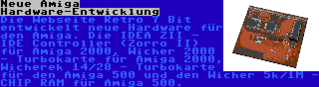 Neue Amiga Hardware-Entwicklung | Die Webseite Retro 7 Bit entwickelt neue Hardware für den Amiga. Die IDEA ZII - IDE Controller (Zorro II) für Amiga 2000, Wicher 2000 - Turbokarte für Amiga 2000, Wicherek 14/28 - Turbokarte für den Amiga 500 und den Wicher 5k/1M - CHIP RAM für Amiga 500.