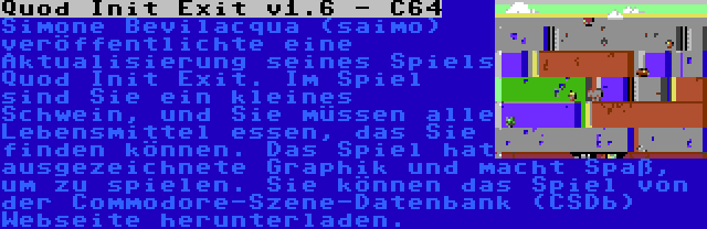 Quod Init Exit v1.6 - C64 | Simone Bevilacqua (saimo) veröffentlichte eine Aktualisierung seines Spiels Quod Init Exit. Im Spiel sind Sie ein kleines Schwein, und Sie müssen alle Lebensmittel essen, das Sie finden können. Das Spiel hat ausgezeichnete Graphik und macht Spaß, um zu spielen. Sie können das Spiel von der Commodore-Szene-Datenbank (CSDb) Webseite herunterladen.