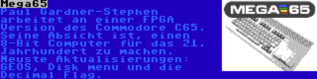 Mega65 | Paul Gardner-Stephen arbeitet an einer FPGA Version des Commodore C65. Seine Absicht ist, einen 8-Bit Computer für das 21. Jahrhundert zu machen. Neuste Aktualisierungen: GEOS, Disk menu und die Decimal Flag.