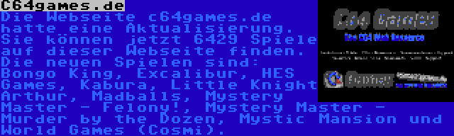 C64games.de | Die Webseite c64games.de hatte eine Aktualisierung. Sie können jetzt 6429 Spiele auf dieser Webseite finden. Die neuen Spielen sind: Bongo King, Excalibur, HES Games, Kabura, Little Knight Arthur, Madballs, Mystery Master - Felony!, Mystery Master - Murder by the Dozen, Mystic Mansion und World Games (Cosmi).