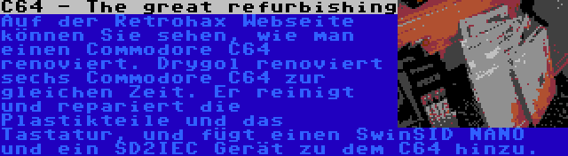 C64 - The great refurbishing | Auf der Retrohax Webseite können Sie sehen, wie man einen Commodore C64 renoviert. Drygol renoviert sechs Commodore C64 zur gleichen Zeit. Er reinigt und repariert die Plastikteile und das Tastatur, und fügt einen SwinSID NANO und ein SD2IEC Gerät zu dem C64 hinzu.