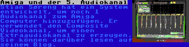 Amiga und der 5. Audiokanal | Stian Søreng hat ein System entwickelt, um noch 1 Audiokanal zum Amiga Computer hinzuzufügen. Er verwendet den Composite Videokanal, um einen Extraaudiokanal zu erzeugen. Sie können darüber lesen auf seinem Blog.